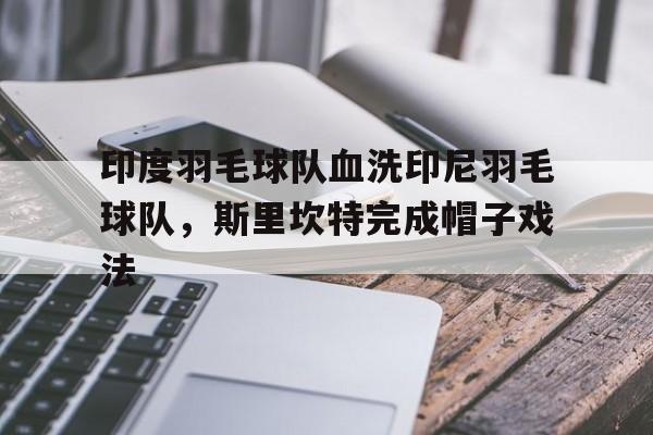 关于印度羽毛球队血洗印尼羽毛球队，斯里坎特完成帽子戏法的信息